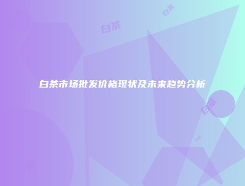 白茶市场批发价格现状及未来趋势分析