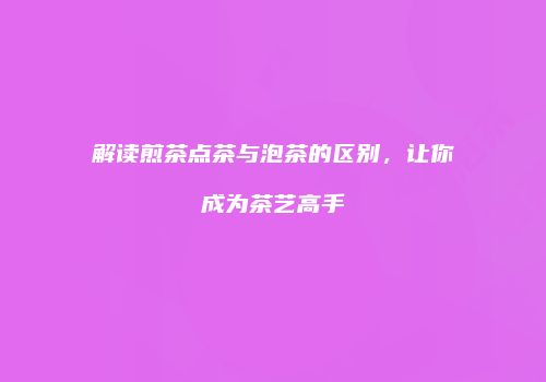 解读煎茶点茶与泡茶的区别，让你成为茶艺高手