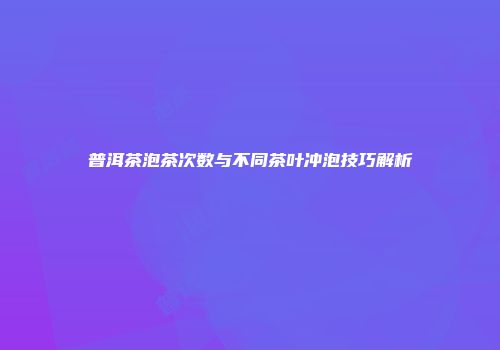 普洱茶泡茶次数与不同茶叶冲泡技巧解析