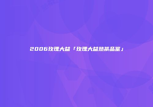 2006玫瑰大益「玫瑰大益熟茶品鉴」