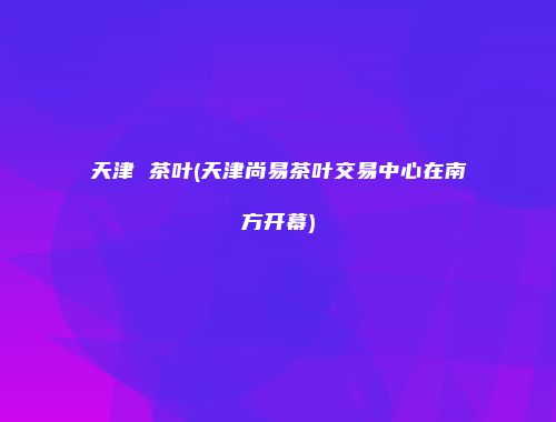 天津 茶叶(天津尚易茶叶交易中心在南方开幕)