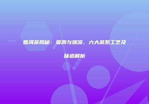 普洱茶揭秘：萎凋与摊凉、六大茶系工艺及味道解析