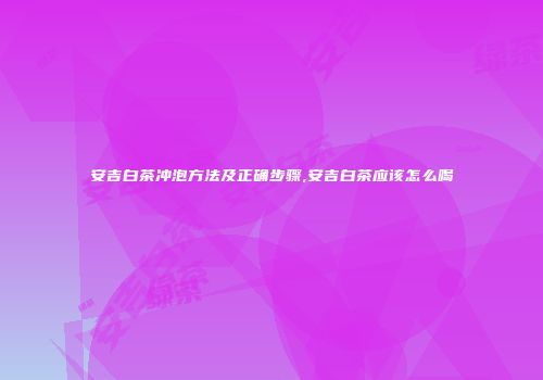 安吉白茶冲泡方法及正确步骤,安吉白茶应该怎么喝