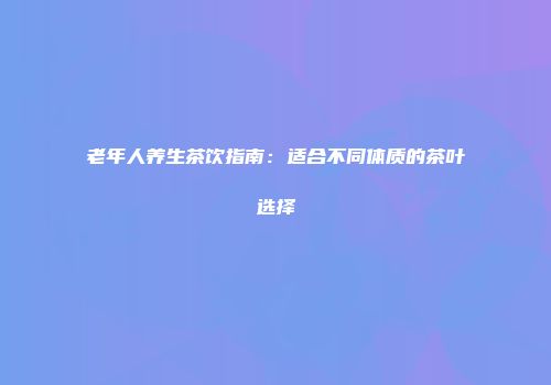 老年人养生茶饮指南：适合不同体质的茶叶选择