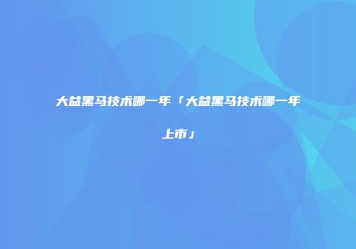 大益黑马技术哪一年「大益黑马技术哪一年上市」