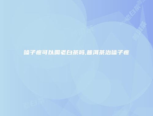 嗓子疼可以喝老白茶吗,普洱茶治嗓子疼