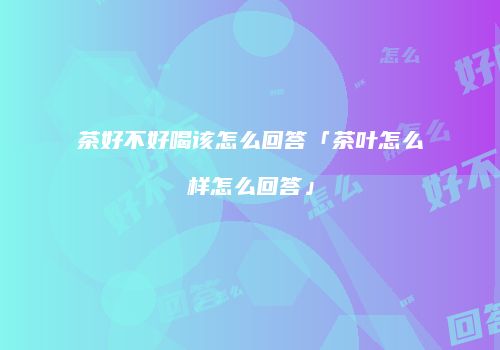 茶好不好喝该怎么回答「茶叶怎么样怎么回答」