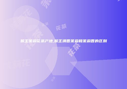 猴王茉莉花茶产地,猴王清香茉莉和茉莉香的区别