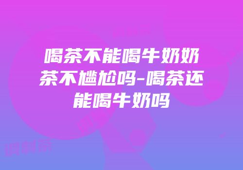 喝茶不能喝牛奶奶茶不尴尬吗-喝茶还能喝牛奶吗
