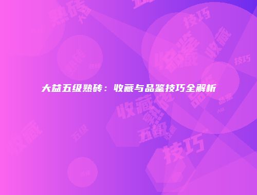 大益五级熟砖：收藏与品鉴技巧全解析