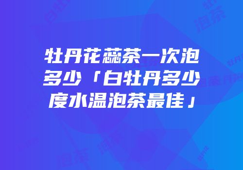 牡丹花蕊茶一次泡多少「白牡丹多少度水温泡茶最佳」