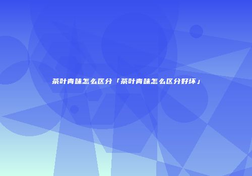 茶叶青味怎么区分「茶叶青味怎么区分好坏」