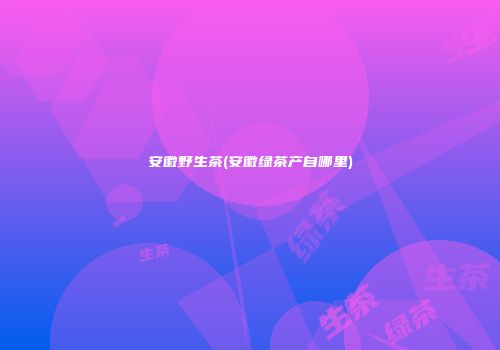 安徽野生茶(安徽绿茶产自哪里)