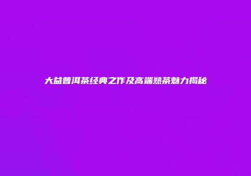 大益普洱茶经典之作及高端熟茶魅力揭秘
