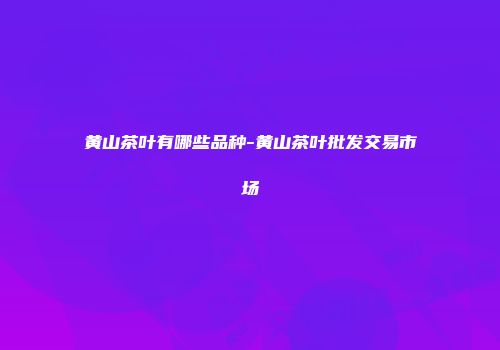 黄山茶叶有哪些品种-黄山茶叶批发交易市场