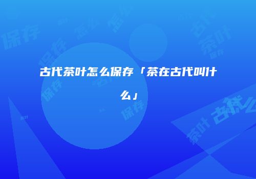 古代茶叶怎么保存「茶在古代叫什么」
