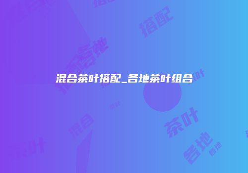 混合茶叶搭配_各地茶叶组合