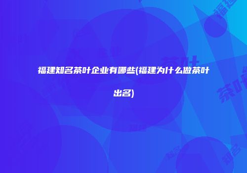 福建知名茶叶企业有哪些(福建为什么做茶叶出名)