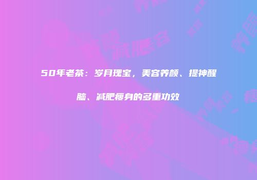 50年老茶：岁月瑰宝，美容养颜、提神醒脑、减肥瘦身的多重功效