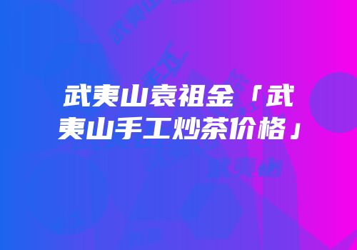 武夷山袁祖金「武夷山手工炒茶价格」