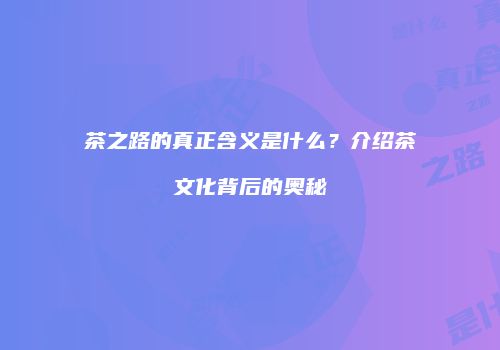 茶之路的真正含义是什么？介绍茶文化背后的奥秘