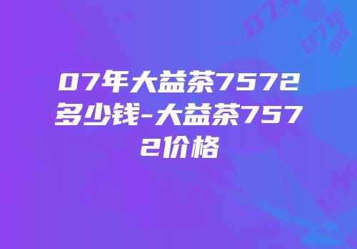 07年大益茶7572多少钱-大益茶7572价格