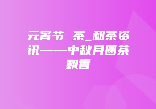 元宵节 茶_和茶资讯——中秋月圆茶粿飘香