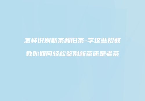 怎样识别新茶和旧茶-学这些招数教你如何轻松鉴别新茶还是老茶