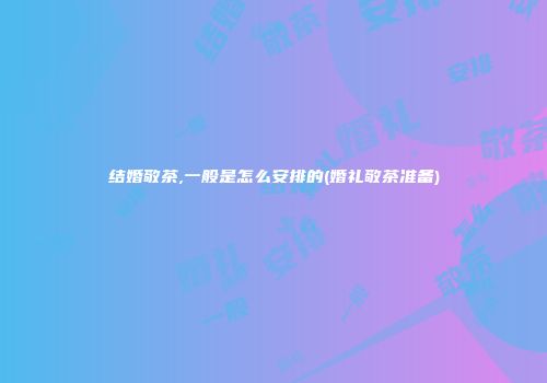 结婚敬茶,一般是怎么安排的(婚礼敬茶准备)