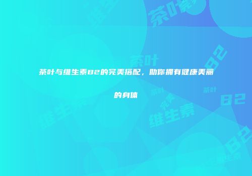 茶叶与维生素B2的完美搭配，助你拥有健康美丽的身体
