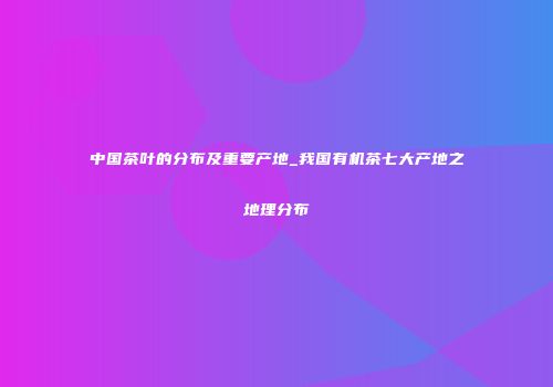 中国茶叶的分布及重要产地_我国有机茶七大产地之地理分布