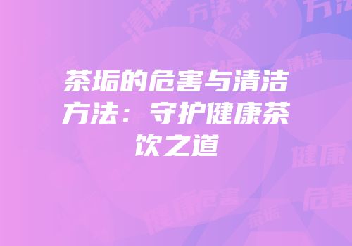 茶垢的危害与清洁方法：守护健康茶饮之道
