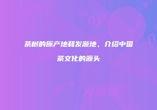 茶树的原产地和发源地，介绍中国茶文化的源头