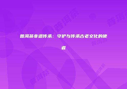普洱茶非遗传承：守护与传承古老文化的使者
