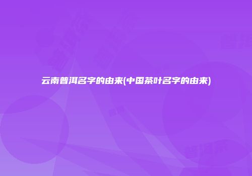 云南普洱名字的由来(中国茶叶名字的由来)