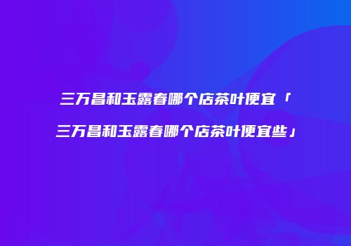 三万昌和玉露春哪个店茶叶便宜「三万昌和玉露春哪个店茶叶便宜些」