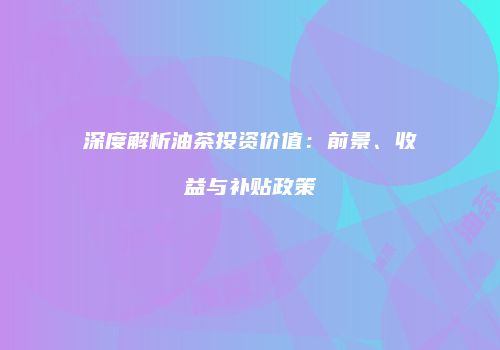 深度解析油茶投资价值：前景、收益与补贴政策
