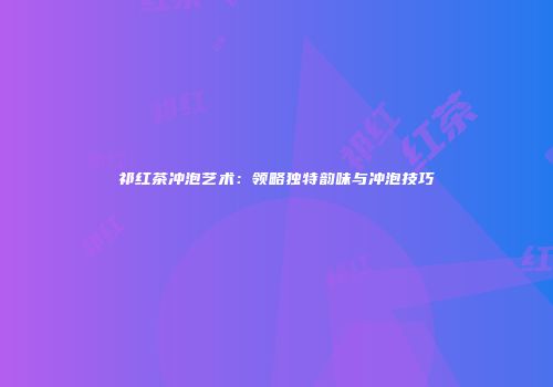 祁红茶冲泡艺术：领略独特韵味与冲泡技巧
