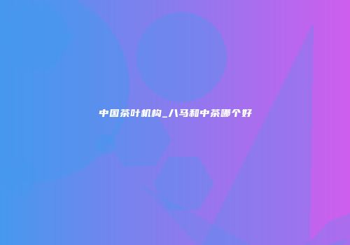 中国茶叶机构_八马和中茶哪个好