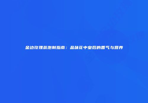 金边玫瑰茶泡制指南：品味花中皇后的香气与营养