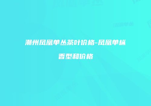 潮州凤凰单丛茶叶价格-凤凰单枞香型和价格
