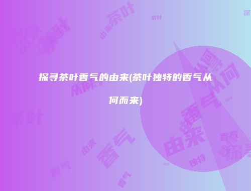 探寻茶叶香气的由来(茶叶独特的香气从何而来)