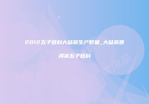 2012五子登科大益茶生产数量_大益茶普洱茶五子登科