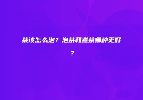 茶该怎么泡？泡茶和煮茶哪种更好？