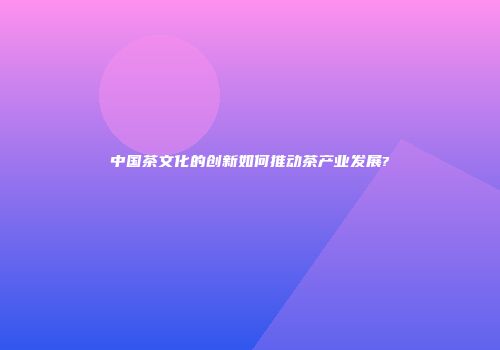 中国茶文化的创新如何推动茶产业发展?