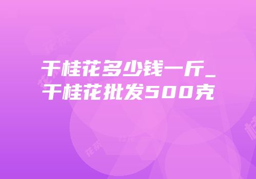 干桂花多少钱一斤_干桂花批发500克