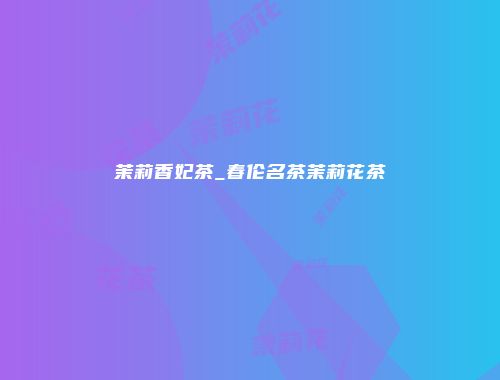 茉莉香妃茶_春伦名茶茉莉花茶