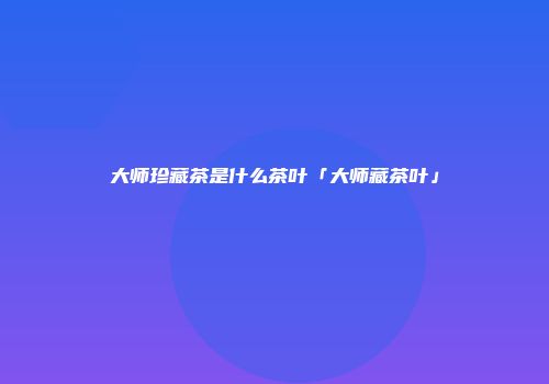 大师珍藏茶是什么茶叶「大师藏茶叶」