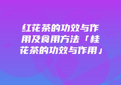 红花茶的功效与作用及食用方法「桂花茶的功效与作用」