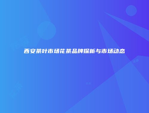 西安茶叶市场花茶品牌探析与市场动态